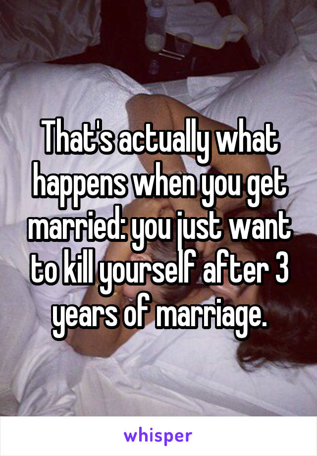 That's actually what happens when you get married: you just want to kill yourself after 3 years of marriage.