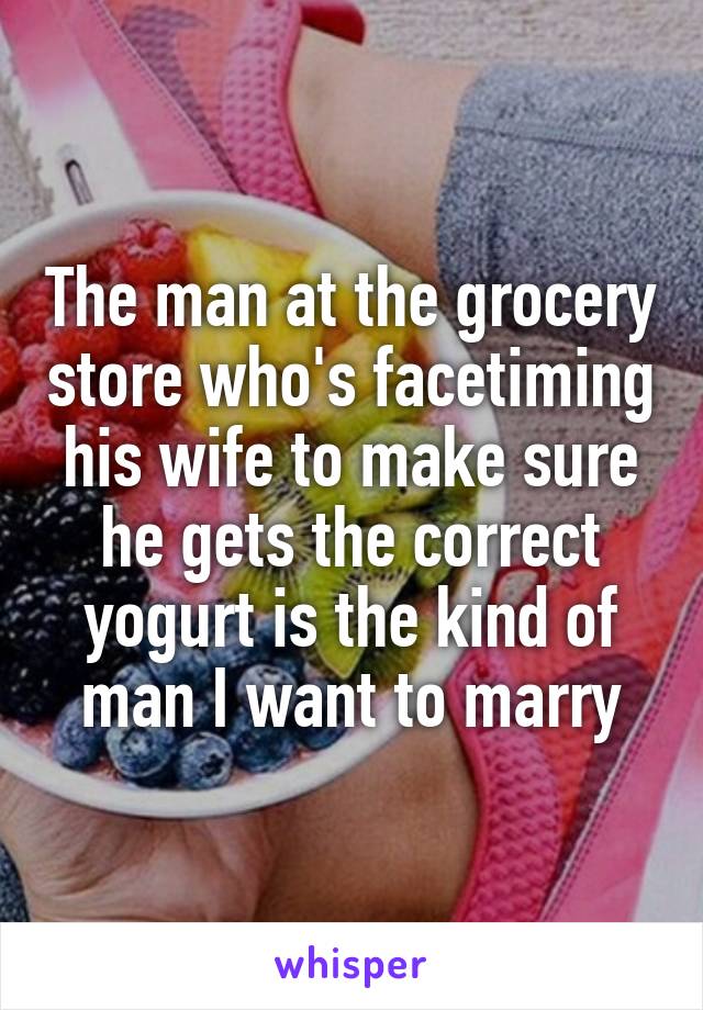 The man at the grocery store who's facetiming his wife to make sure he gets the correct yogurt is the kind of man I want to marry