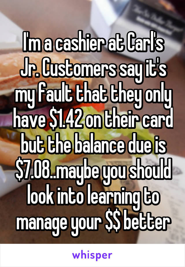 I'm a cashier at Carl's Jr. Customers say it's my fault that they only have $1.42 on their card but the balance due is $7.08..maybe you should look into learning to manage your $$ better