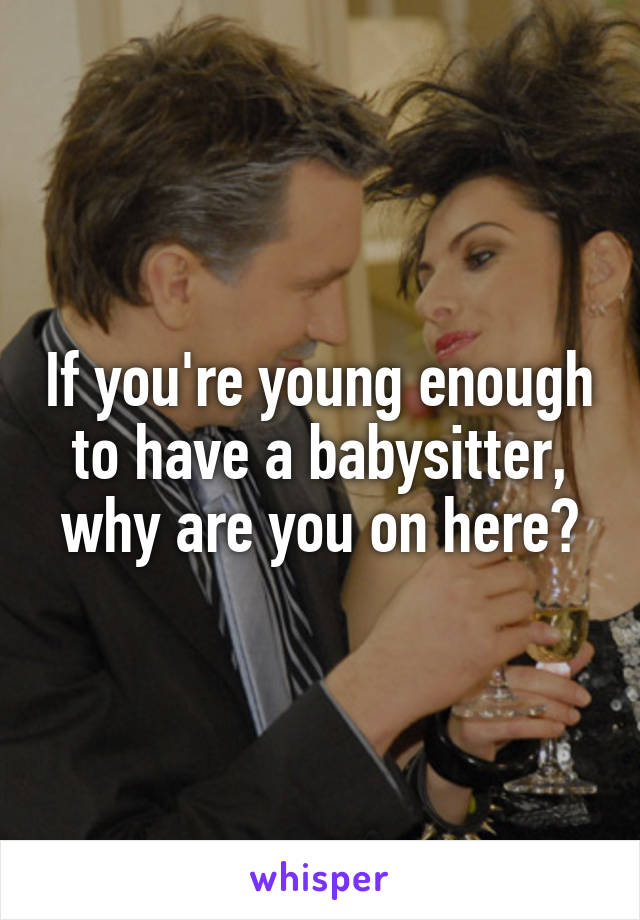 If you're young enough to have a babysitter, why are you on here?