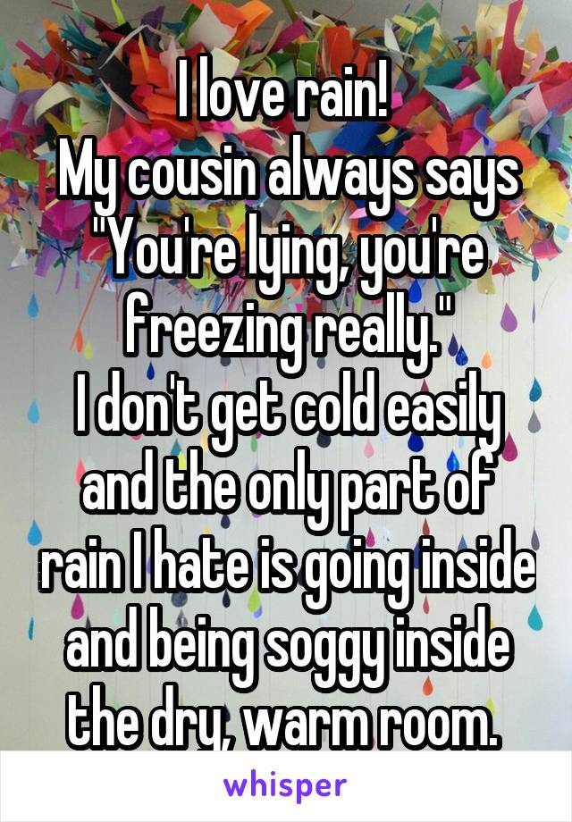 I love rain! 
My cousin always says "You're lying, you're freezing really."
I don't get cold easily and the only part of rain I hate is going inside and being soggy inside the dry, warm room. 