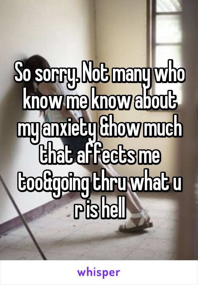So sorry. Not many who know me know about my anxiety &how much that affects me too&going thru what u r is hell