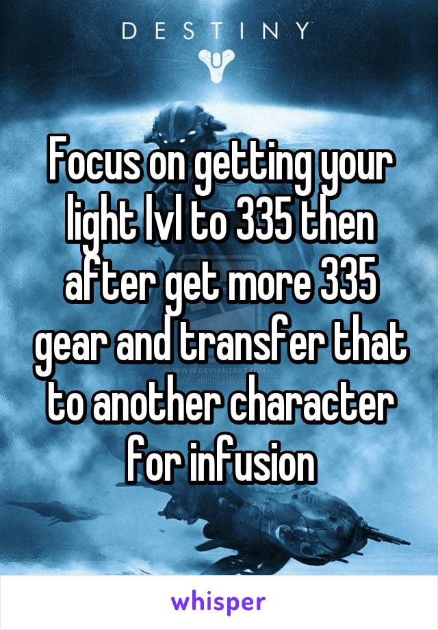 Focus on getting your light lvl to 335 then after get more 335 gear and transfer that to another character for infusion