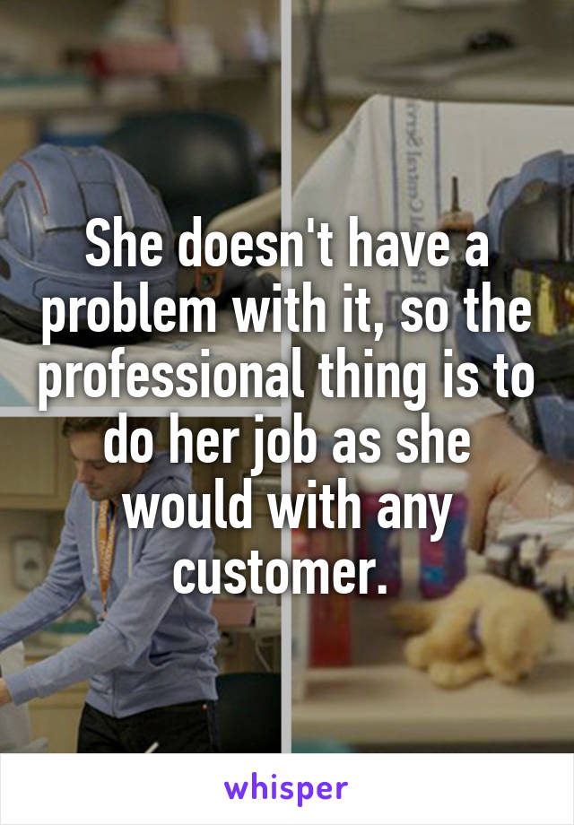 She doesn't have a problem with it, so the professional thing is to do her job as she would with any customer. 