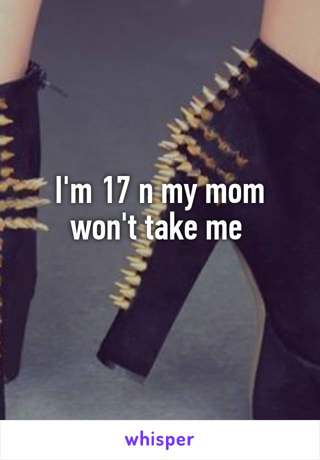 I'm 17 n my mom won't take me 
