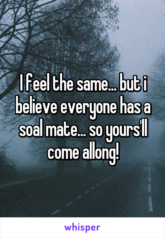 I feel the same... but i believe everyone has a soal mate... so yours'll come allong!