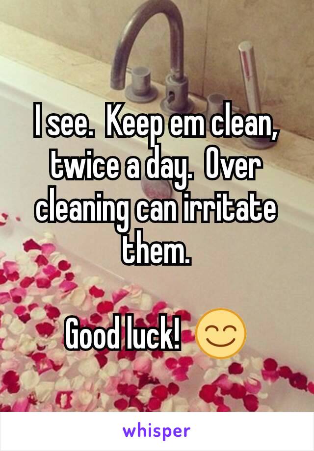 I see.  Keep em clean, twice a day.  Over cleaning can irritate them.

Good luck!  😊