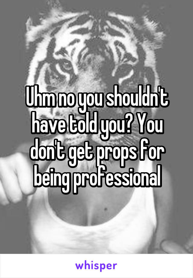 Uhm no you shouldn't have told you? You don't get props for being professional