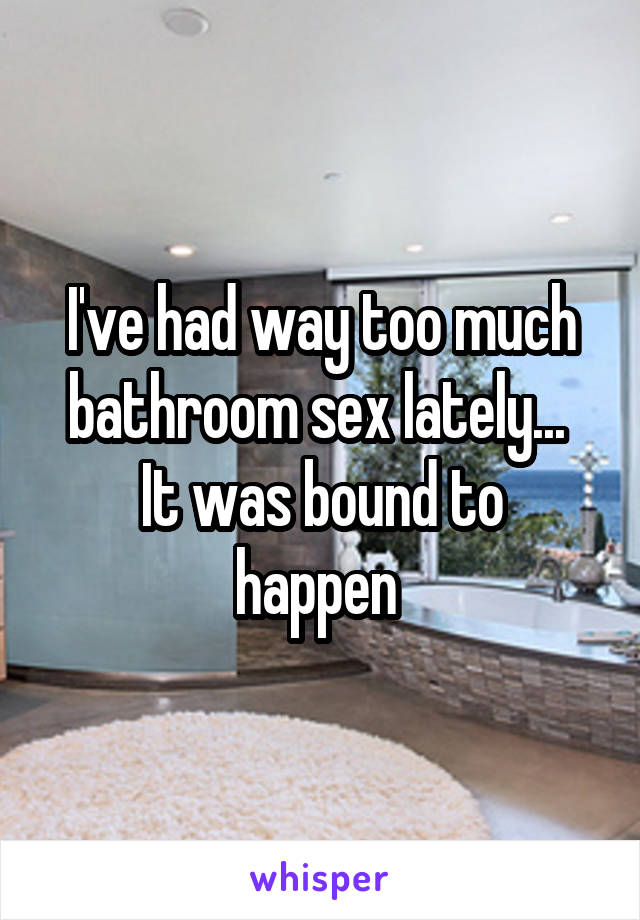 I've had way too much bathroom sex lately... 
It was bound to happen 