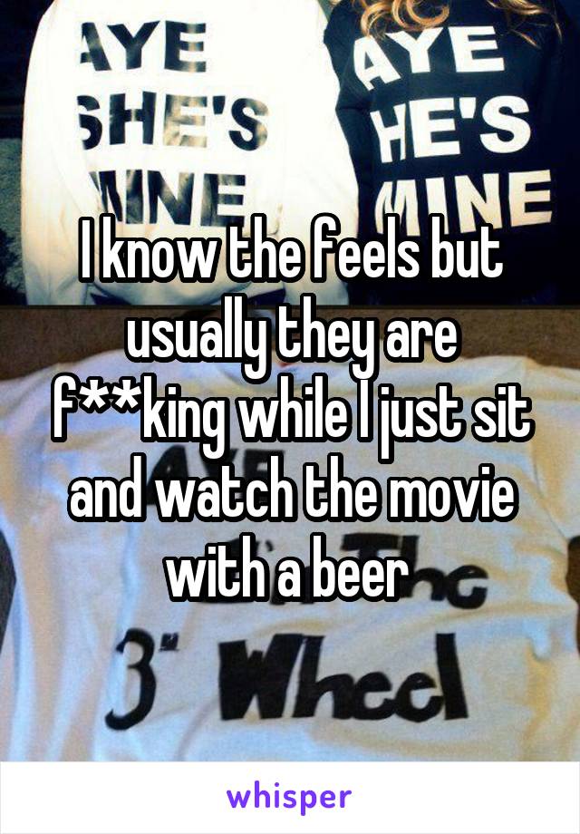 I know the feels but usually they are f**king while I just sit and watch the movie with a beer 