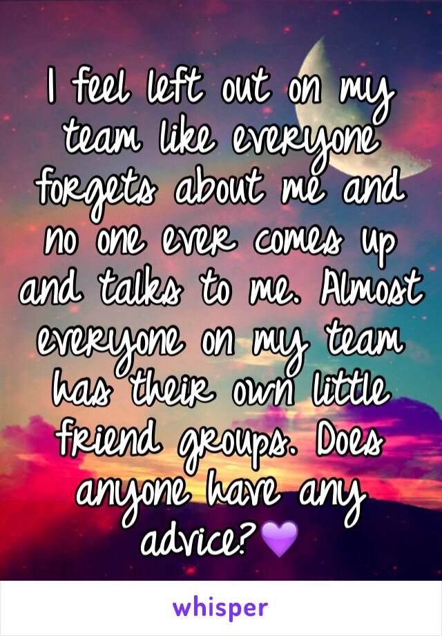I feel left out on my team like everyone forgets about me and no one ever comes up and talks to me. Almost everyone on my team has their own little friend groups. Does anyone have any advice?💜