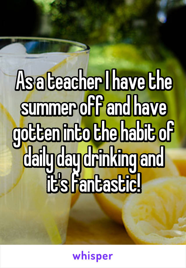 As a teacher I have the summer off and have gotten into the habit of daily day drinking and it's fantastic!