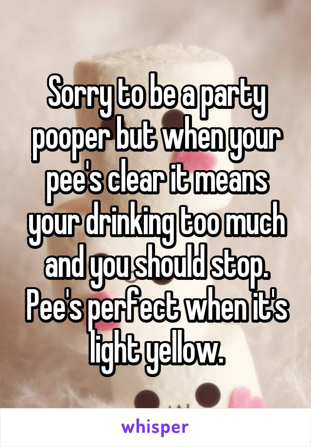 Sorry to be a party pooper but when your pee's clear it means your drinking too much and you should stop. Pee's perfect when it's light yellow.