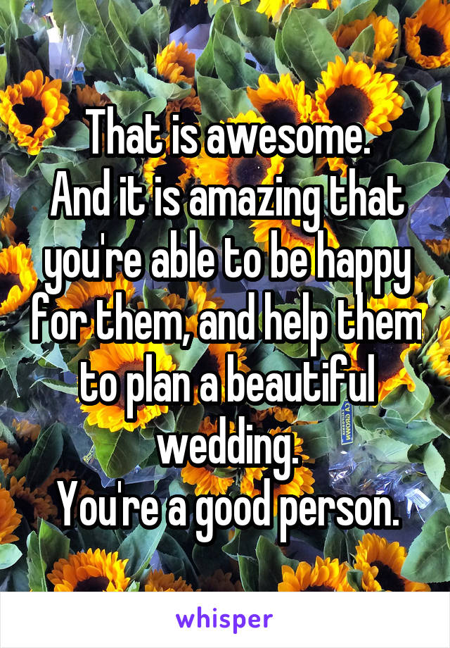 That is awesome.
And it is amazing that you're able to be happy for them, and help them to plan a beautiful wedding.
You're a good person.