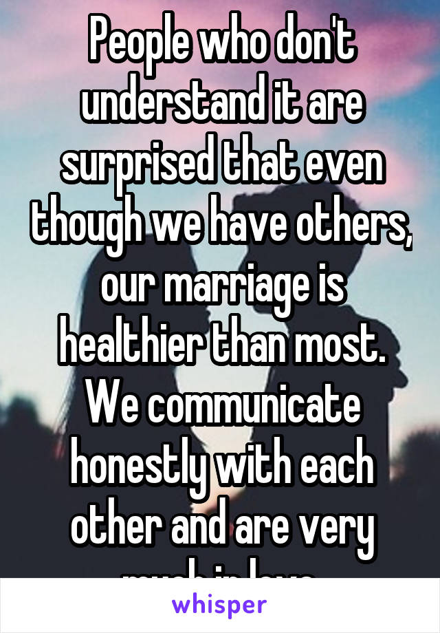 People who don't understand it are surprised that even though we have others, our marriage is healthier than most. We communicate honestly with each other and are very much in love.