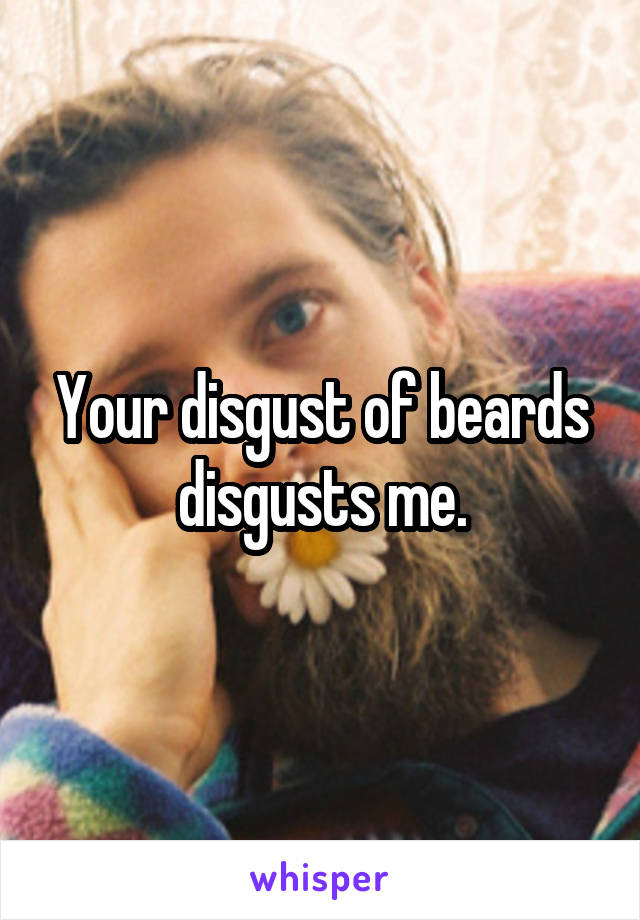Your disgust of beards disgusts me.