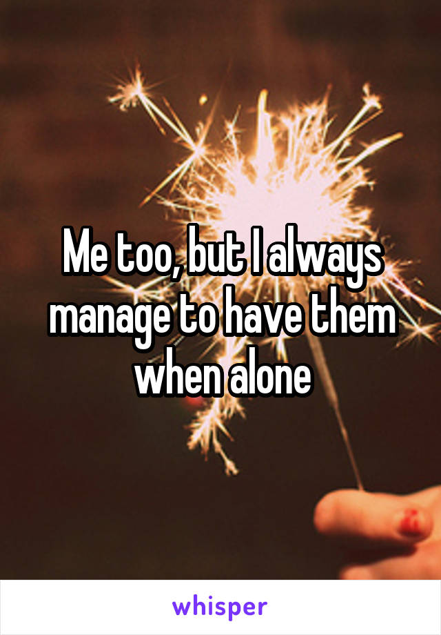 Me too, but I always manage to have them when alone