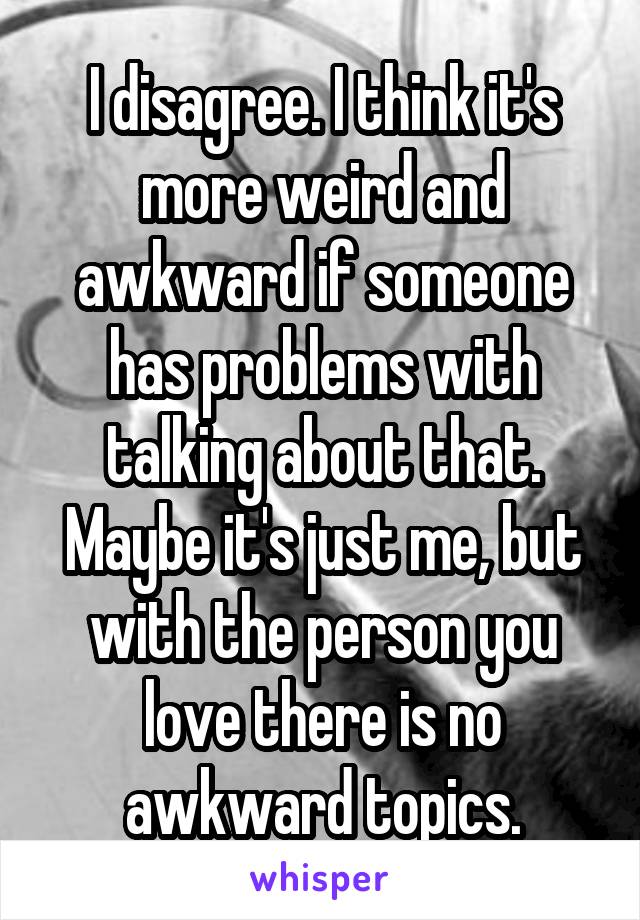 I disagree. I think it's more weird and awkward if someone has problems with talking about that. Maybe it's just me, but with the person you love there is no awkward topics.