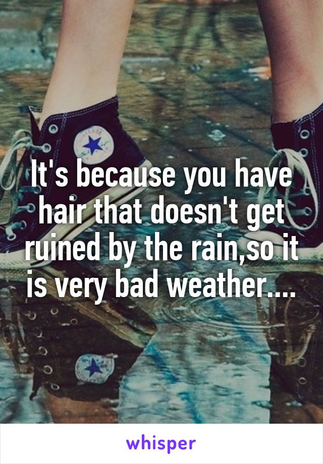 It's because you have hair that doesn't get ruined by the rain,so it is very bad weather....