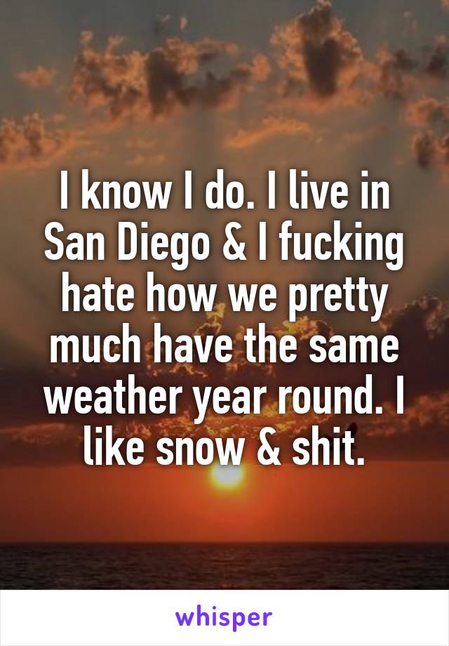 I know I do. I live in San Diego & I fucking hate how we pretty much have the same weather year round. I like snow & shit.