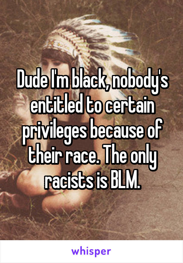 Dude I'm black, nobody's entitled to certain privileges because of their race. The only racists is BLM.