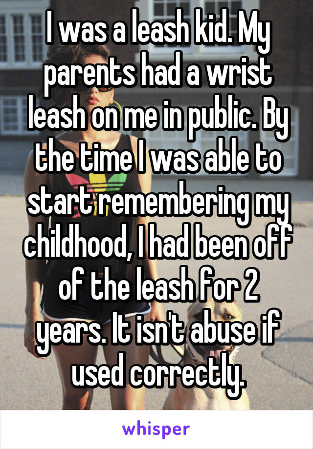 I was a leash kid. My parents had a wrist leash on me in public. By the time I was able to start remembering my childhood, I had been off of the leash for 2 years. It isn't abuse if used correctly.
