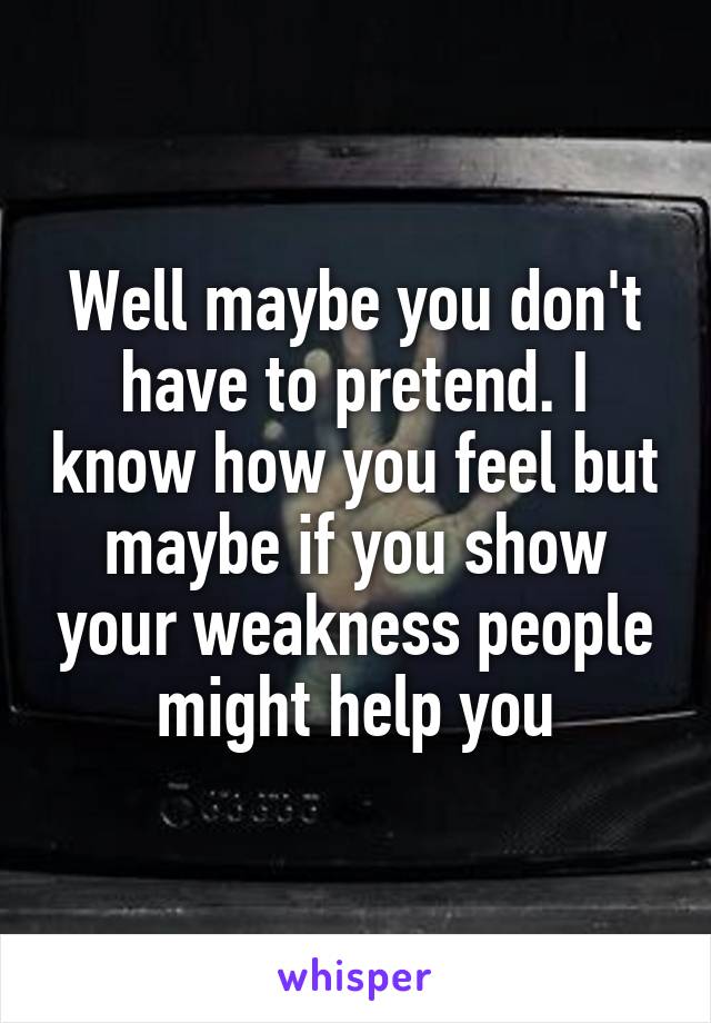 Well maybe you don't have to pretend. I know how you feel but maybe if you show your weakness people might help you