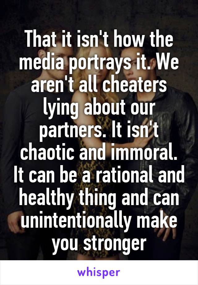 That it isn't how the media portrays it. We aren't all cheaters lying about our partners. It isn't chaotic and immoral. It can be a rational and healthy thing and can unintentionally make you stronger