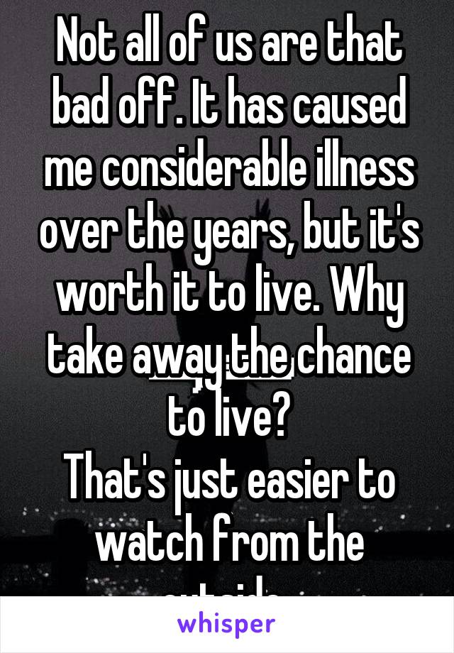 Not all of us are that bad off. It has caused me considerable illness over the years, but it's worth it to live. Why take away the chance to live?
That's just easier to watch from the outside. 