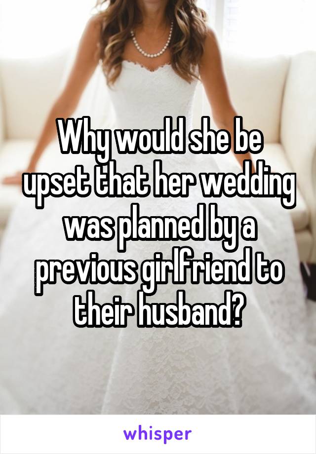 Why would she be upset that her wedding was planned by a previous girlfriend to their husband?