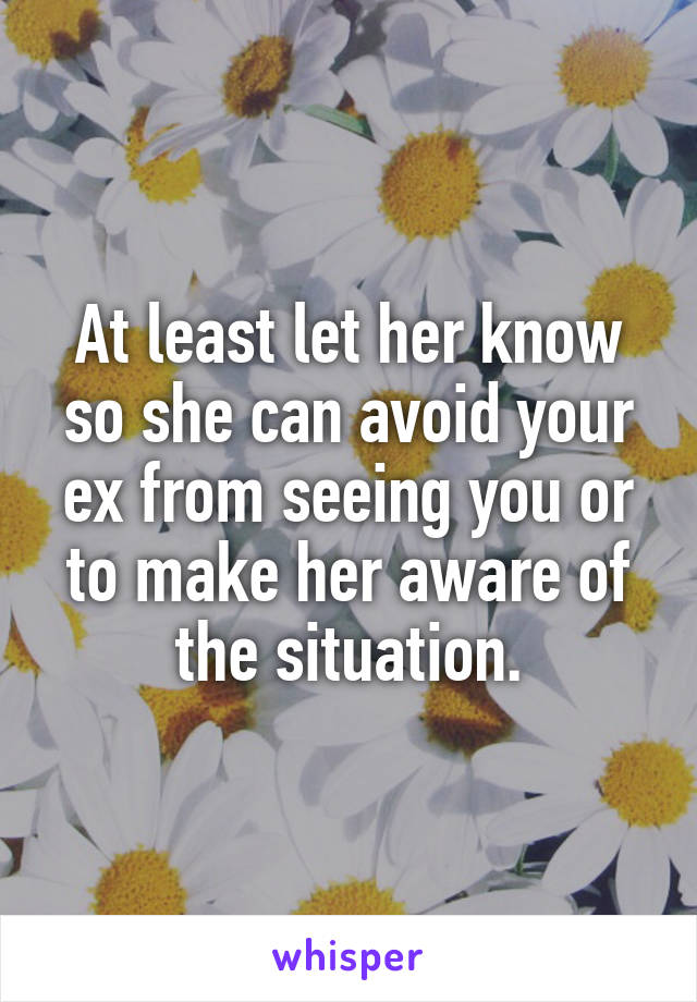 At least let her know so she can avoid your ex from seeing you or to make her aware of the situation.