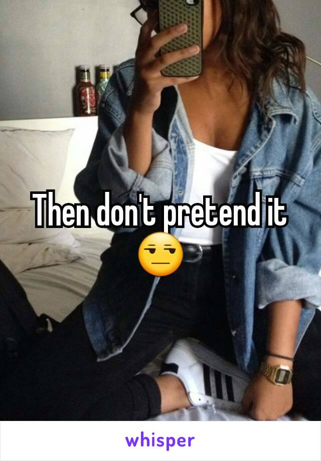 Then don't pretend it😒