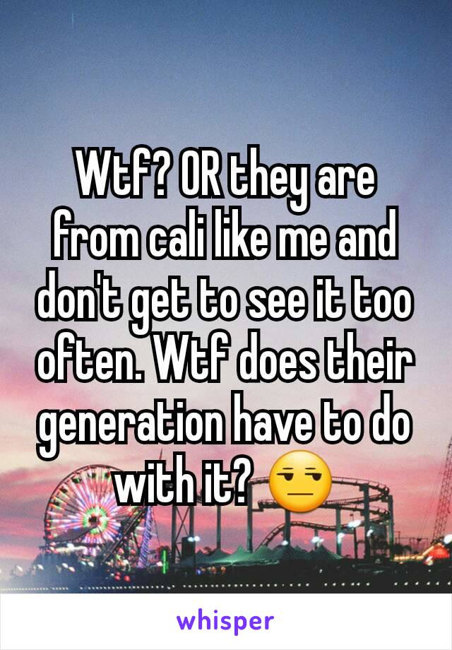 Wtf? OR they are from cali like me and don't get to see it too often. Wtf does their generation have to do with it? 😒