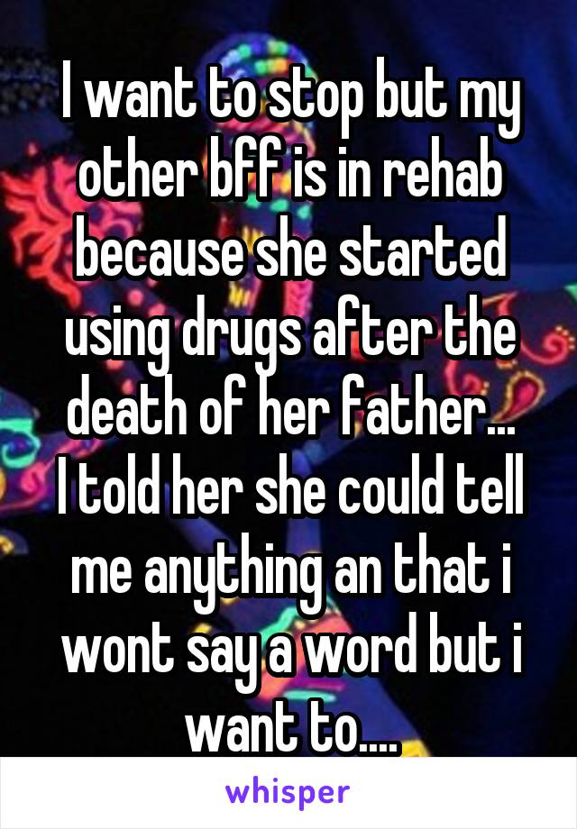 I want to stop but my other bff is in rehab because she started using drugs after the death of her father...
I told her she could tell me anything an that i wont say a word but i want to....