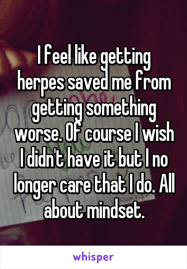 I feel like getting herpes saved me from getting something worse. Of course I wish I didn't have it but I no longer care that I do. All about mindset.