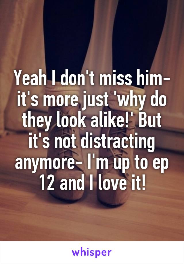 Yeah I don't miss him- it's more just 'why do they look alike!' But it's not distracting anymore- I'm up to ep 12 and I love it!