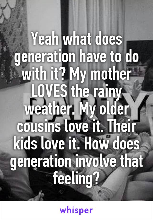 Yeah what does generation have to do with it? My mother LOVES the rainy weather. My older cousins love it. Their kids love it. How does generation involve that feeling?