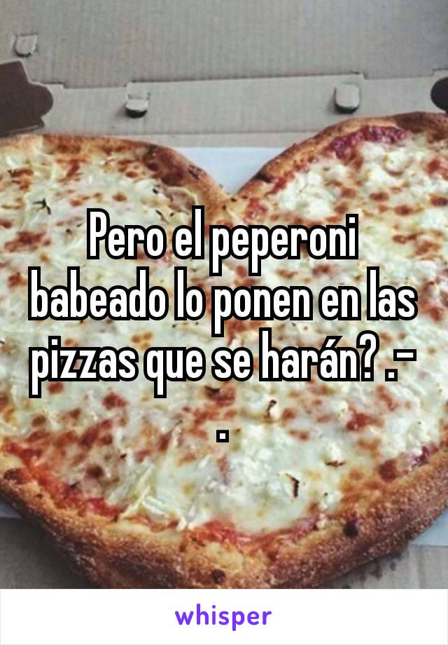 Pero el peperoni babeado lo ponen en las pizzas que se harán? .-.