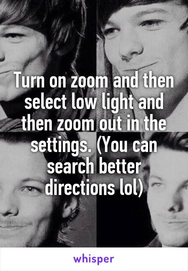 Turn on zoom and then select low light and then zoom out in the settings. (You can search better directions lol)