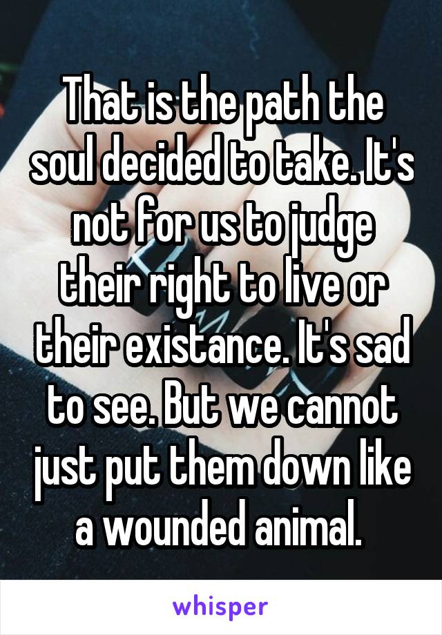 That is the path the soul decided to take. It's not for us to judge their right to live or their existance. It's sad to see. But we cannot just put them down like a wounded animal. 