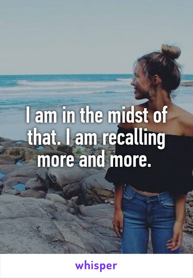 I am in the midst of that. I am recalling more and more. 