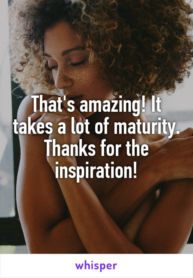 That's amazing! It takes a lot of maturity. Thanks for the inspiration!