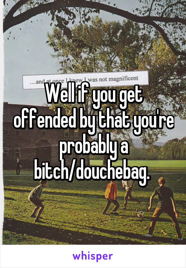 Well if you get offended by that you're probably a bitch/douchebag. 