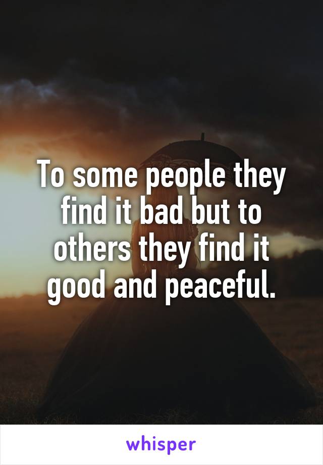 To some people they find it bad but to others they find it good and peaceful.