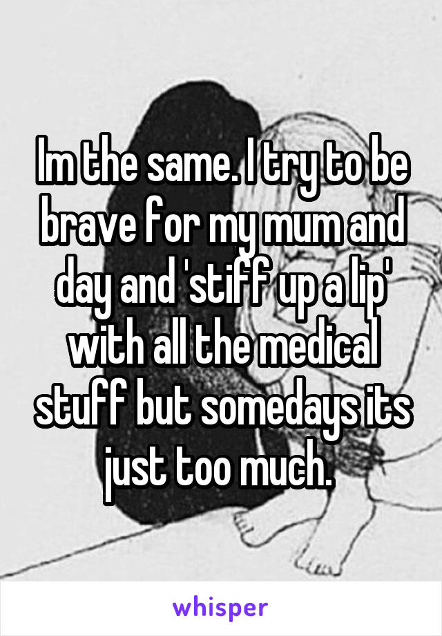 Im the same. I try to be brave for my mum and day and 'stiff up a lip' with all the medical stuff but somedays its just too much. 