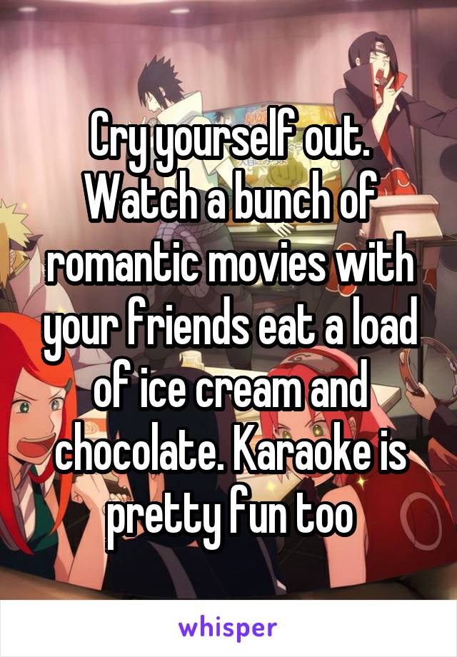 Cry yourself out. Watch a bunch of romantic movies with your friends eat a load of ice cream and chocolate. Karaoke is pretty fun too