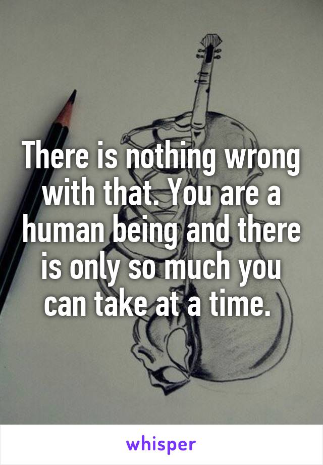 There is nothing wrong with that. You are a human being and there is only so much you can take at a time. 