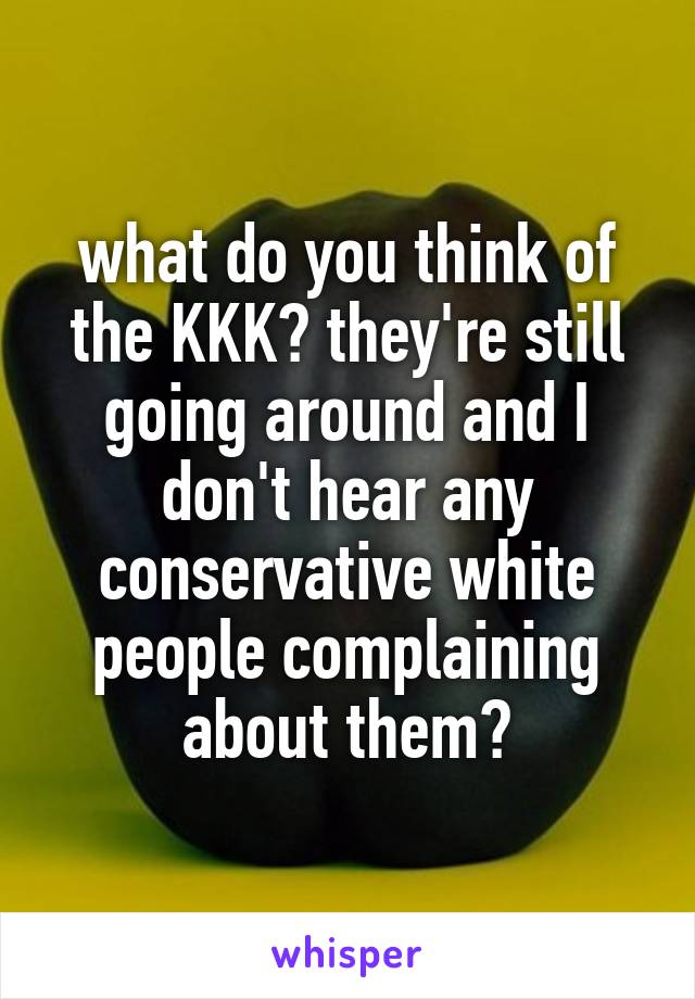 what do you think of the KKK? they're still going around and I don't hear any conservative white people complaining about them?
