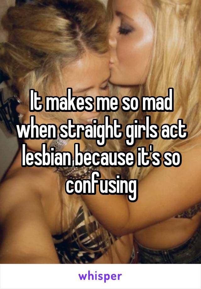 It makes me so mad when straight girls act lesbian because it's so confusing