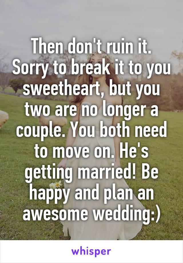 Then don't ruin it. Sorry to break it to you sweetheart, but you two are no longer a couple. You both need to move on. He's getting married! Be happy and plan an awesome wedding:)